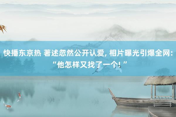 快播东京热 著述忽然公开认爱, 相片曝光引爆全网: “他怎样又找了一个! ”