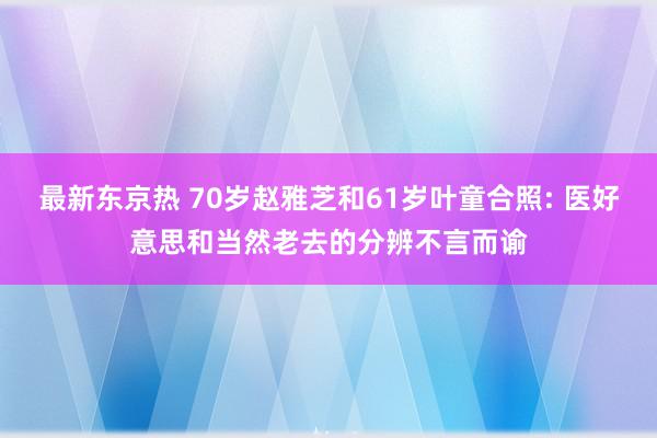 最新东京热 70岁赵雅芝和61岁叶童合照: 医好意思和当然老去的分辨不言而谕