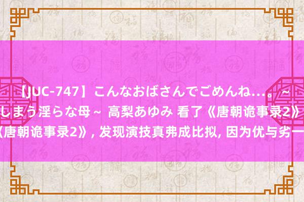 【JUC-747】こんなおばさんでごめんね…。～童貞チ○ポに発情してしまう淫らな母～ 高梨あゆみ 看了《唐朝诡事录2》, 发现演技真弗成比拟, 因为优与劣一目了然