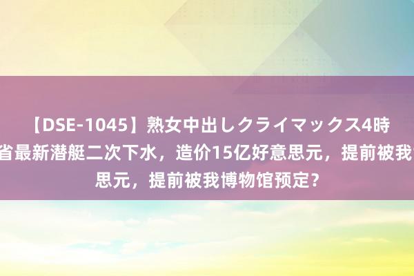 【DSE-1045】熟女中出しクライマックス4時間 4 东南某省最新潜艇二次下水，造价15亿好意思元，提前被我博物馆预定？