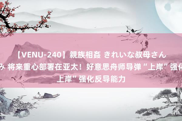 【VENU-240】親族相姦 きれいな叔母さん 高梨あゆみ 将来重心部署在亚太！好意思舟师导弹“上岸”强化反导能力