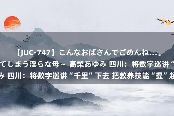 【JUC-747】こんなおばさんでごめんね…。～童貞チ○ポに発情してしまう淫らな母～ 高梨あゆみ 四川：将数字巡讲“千里”下去 把教养技能“提”起来