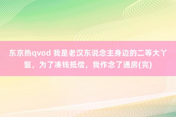 东京热qvod 我是老汉东说念主身边的二等大丫鬟，为了凑钱抵偿，我作念了通房(完)