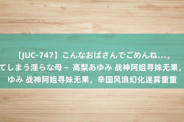 【JUC-747】こんなおばさんでごめんね…。～童貞チ○ポに発情してしまう淫らな母～ 高梨あゆみ 战神阿姐寻妹无果，辛国风浪幻化迷雾重重