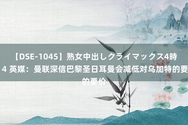 【DSE-1045】熟女中出しクライマックス4時間 4 英媒：曼联深信巴黎圣日耳曼会减低对乌加特的要价