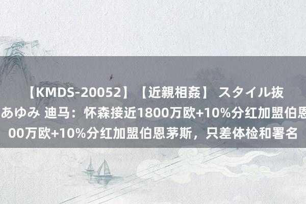 【KMDS-20052】【近親相姦】 スタイル抜群な僕の叔母さん 高梨あゆみ 迪马：怀森接近1800万欧+10%分红加盟伯恩茅斯，只差体检和署名