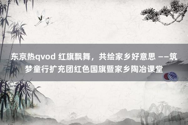 东京热qvod 红旗飘舞，共绘家乡好意思 ——筑梦童行扩充团红色国旗暨家乡陶冶课堂