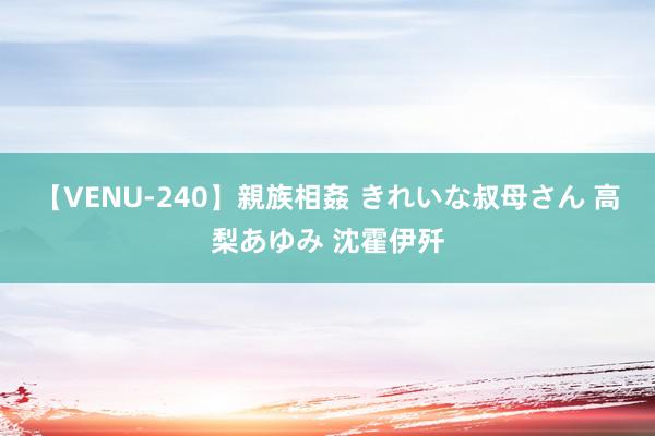 【VENU-240】親族相姦 きれいな叔母さん 高梨あゆみ 沈霍伊歼