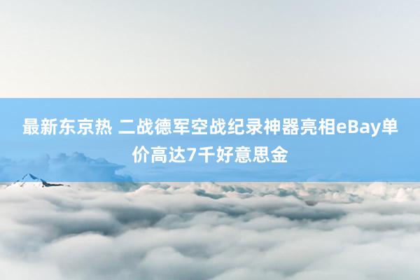 最新东京热 二战德军空战纪录神器亮相eBay单价高达7千好意思金