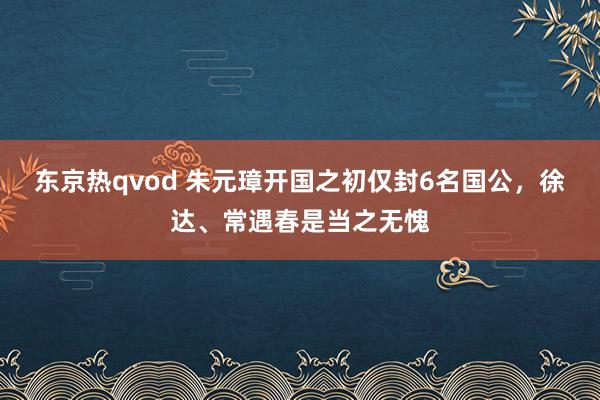 东京热qvod 朱元璋开国之初仅封6名国公，徐达、常遇春是当之无愧