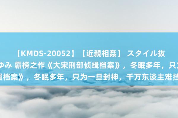 【KMDS-20052】【近親相姦】 スタイル抜群な僕の叔母さん 高梨あゆみ 霸榜之作《大宋刑部侦缉档案》，冬眠多年，只为一旦封神，千万东谈主难挡我！