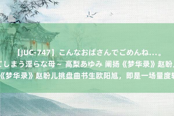 【JUC-747】こんなおばさんでごめんね…。～童貞チ○ポに発情してしまう淫らな母～ 高梨あゆみ 阐扬《梦华录》赵盼儿挑盘曲书生欧阳旭，即是一场量度轻重的所有