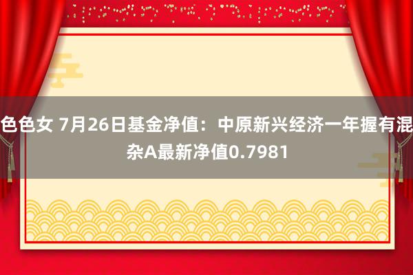 色色女 7月26日基金净值：中原新兴经济一年握有混杂A最新净值0.7981