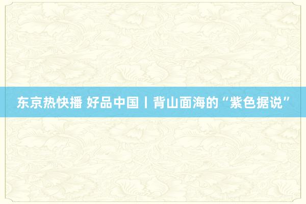 东京热快播 好品中国丨背山面海的“紫色据说”