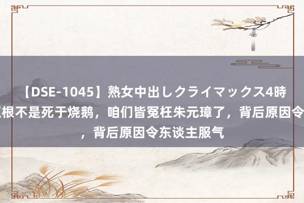 【DSE-1045】熟女中出しクライマックス4時間 4 徐达压根不是死于烧鹅，咱们皆冤枉朱元璋了，背后原因令东谈主服气