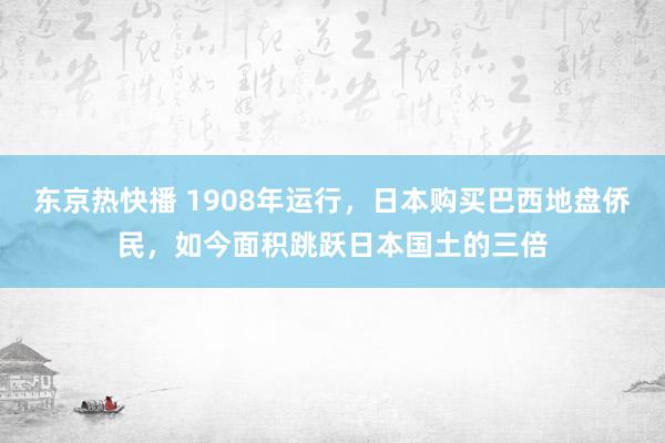 东京热快播 1908年运行，日本购买巴西地盘侨民，如今面积跳跃日本国土的三倍