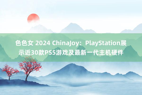 色色女 2024 ChinaJoy：PlayStation展示近30款PS5游戏及最新一代主机硬件