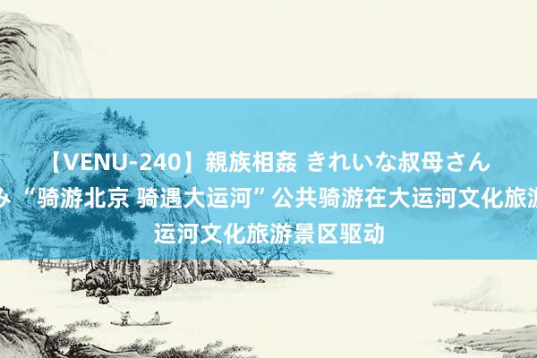 【VENU-240】親族相姦 きれいな叔母さん 高梨あゆみ “骑游北京 骑遇大运河”公共骑游在大运河文化旅游景区驱动