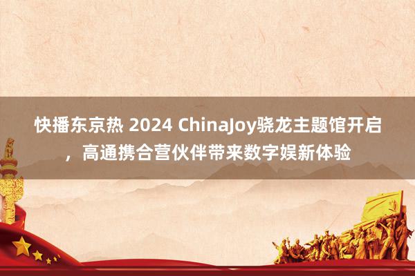 快播东京热 2024 ChinaJoy骁龙主题馆开启，高通携合营伙伴带来数字娱新体验