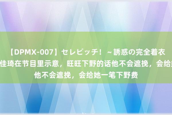 【DPMX-007】セレビッチ！～誘惑の完全着衣～ KAORI 李佳琦在节目里示意，旺旺下野的话他不会遮挽，会给她一笔下野费