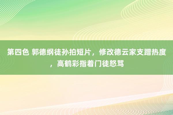 第四色 郭德纲徒孙拍短片，修改德云家支蹭热度，高鹤彩指着门徒怒骂