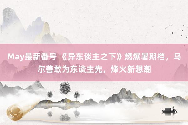 May最新番号 《异东谈主之下》燃爆暑期档，乌尔善敢为东谈主先，烽火新想潮