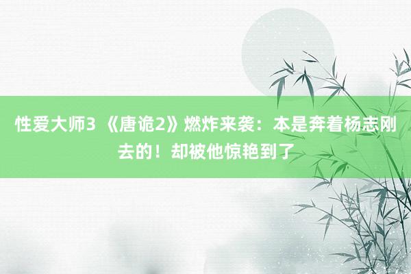 性爱大师3 《唐诡2》燃炸来袭：本是奔着杨志刚去的！却被他惊艳到了