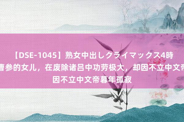 【DSE-1045】熟女中出しクライマックス4時間 4 他是曹参的女儿，在废除诸吕中功劳极大，却因不立中文帝暮年孤寂