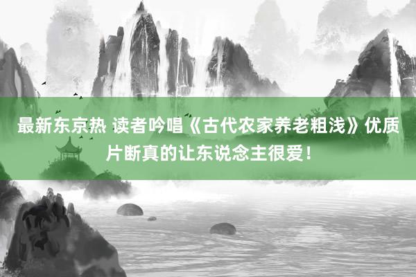 最新东京热 读者吟唱《古代农家养老粗浅》优质片断真的让东说念主很爱！