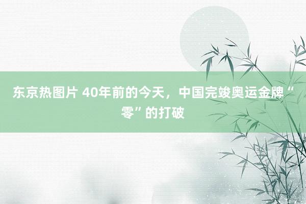 东京热图片 40年前的今天，中国完竣奥运金牌“零”的打破