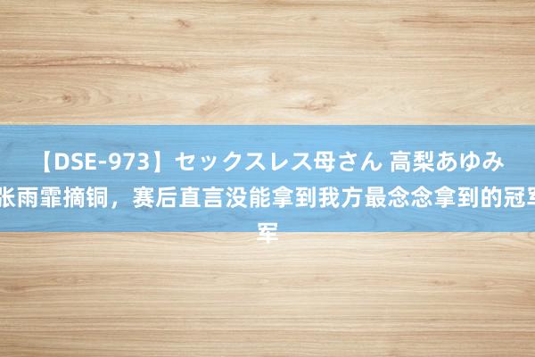 【DSE-973】セックスレス母さん 高梨あゆみ 张雨霏摘铜，赛后直言没能拿到我方最念念拿到的冠军