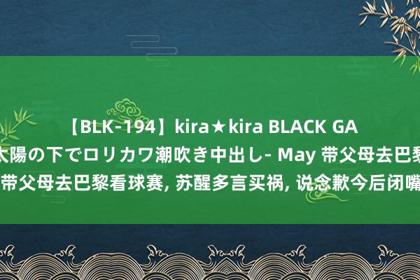 【BLK-194】kira★kira BLACK GAL 黒ギャル青姦露出-灼熱太陽の下でロリカワ潮吹き中出し- May 带父母去巴黎看球赛, 苏醒多言买祸, 说念歉今后闭嘴好好卖艺