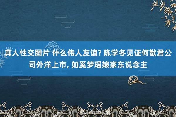 真人性交图片 什么伟人友谊? 陈学冬见证何猷君公司外洋上市, 如奚梦瑶娘家东说念主