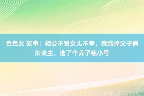 色色女 故事：相公不贤女儿不孝，我踹掉父子俩东谈主，选了个养子练小号