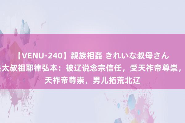 【VENU-240】親族相姦 きれいな叔母さん 高梨あゆみ 皇太叔祖耶律弘本：被辽说念宗信任，受天祚帝尊崇，男儿拓荒北辽