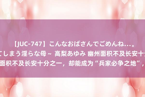 【JUC-747】こんなおばさんでごめんね…。～童貞チ○ポに発情してしまう淫らな母～ 高梨あゆみ 幽州面积不及长安十分之一，却能成为“兵家必争之地”，这是为何