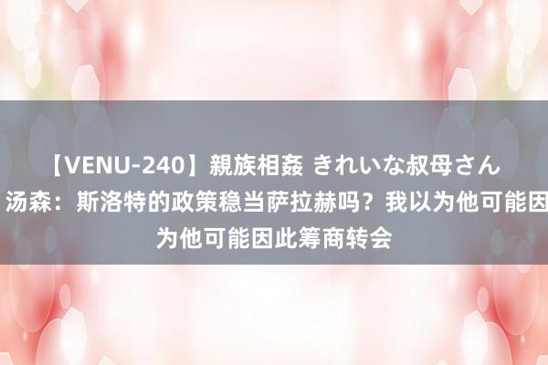 【VENU-240】親族相姦 きれいな叔母さん 高梨あゆみ 汤森：斯洛特的政策稳当萨拉赫吗？我以为他可能因此筹商转会