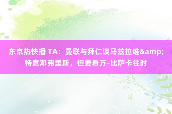 东京热快播 TA：曼联与拜仁谈马兹拉维&特意邓弗里斯，但要看万-比萨卡往时