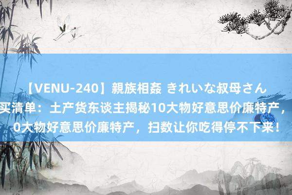 【VENU-240】親族相姦 きれいな叔母さん 高梨あゆみ 青海旅游必买清单：土产货东谈主揭秘10大物好意思价廉特产，扫数让你吃得停不下来！