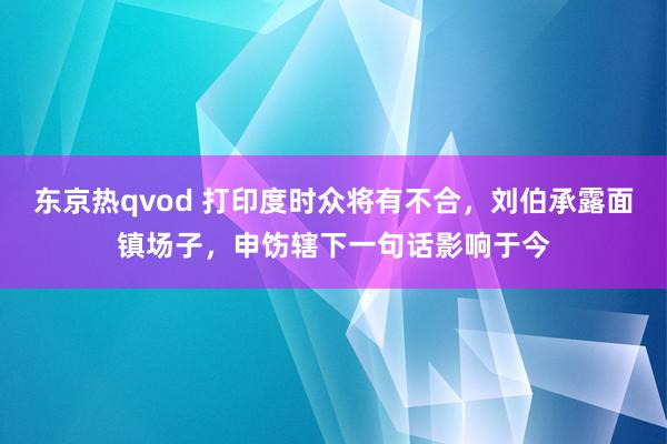 东京热qvod 打印度时众将有不合，刘伯承露面镇场子，申饬辖下一句话影响于今