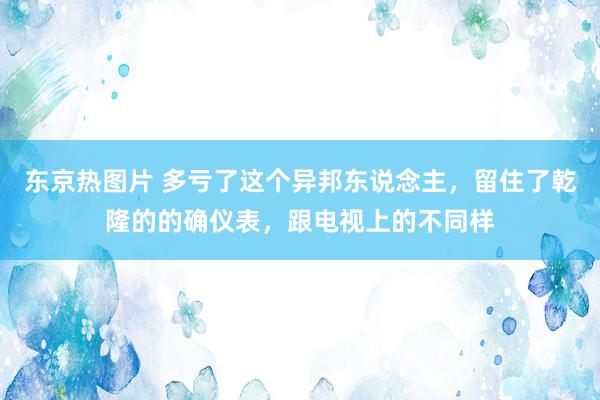 东京热图片 多亏了这个异邦东说念主，留住了乾隆的的确仪表，跟电视上的不同样