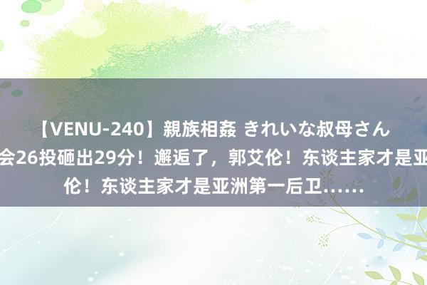 【VENU-240】親族相姦 きれいな叔母さん 高梨あゆみ 奥运会26投砸出29分！邂逅了，郭艾伦！东谈主家才是亚洲第一后卫……