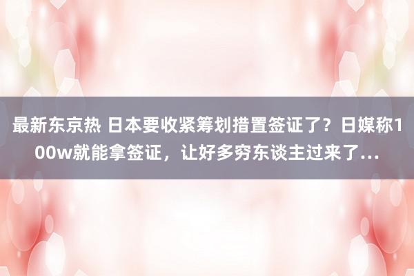 最新东京热 日本要收紧筹划措置签证了？日媒称100w就能拿签证，让好多穷东谈主过来了…