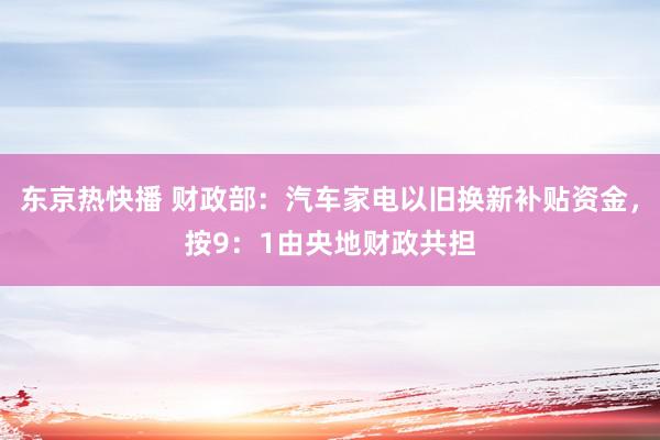 东京热快播 财政部：汽车家电以旧换新补贴资金，按9：1由央地财政共担