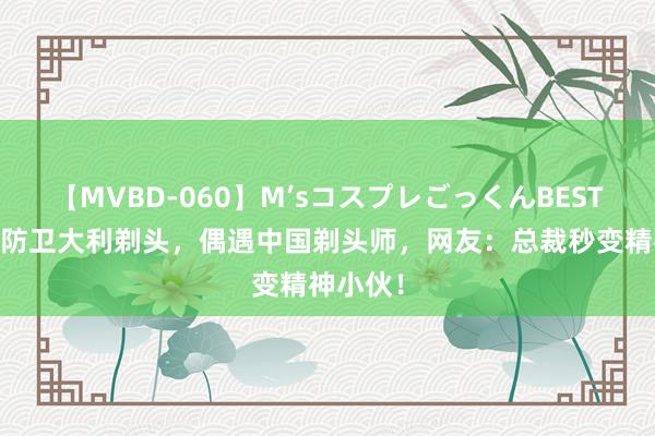 【MVBD-060】M’sコスプレごっくんBEST 汪小菲防卫大利剃头，偶遇中国剃头师，网友：总裁秒变精神小伙！