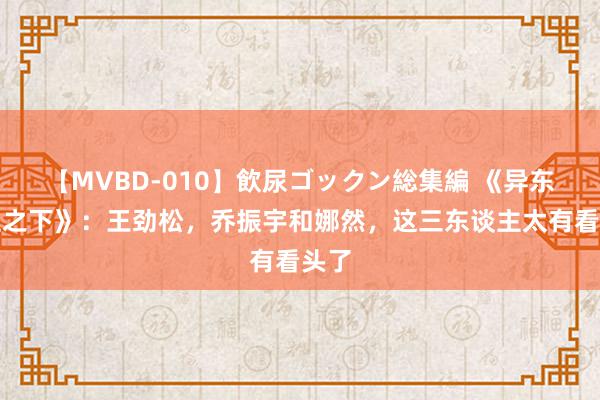 【MVBD-010】飲尿ゴックン総集編 《异东谈主之下》：王劲松，乔振宇和娜然，这三东谈主太有看头了