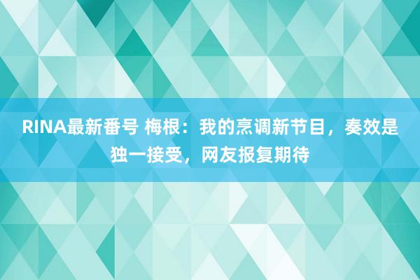 RINA最新番号 梅根：我的烹调新节目，奏效是独一接受，网友报复期待