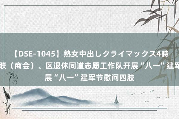 【DSE-1045】熟女中出しクライマックス4時間 4 区工商联（商会）、区退休同道志愿工作队开展“八一”建军节慰问四肢