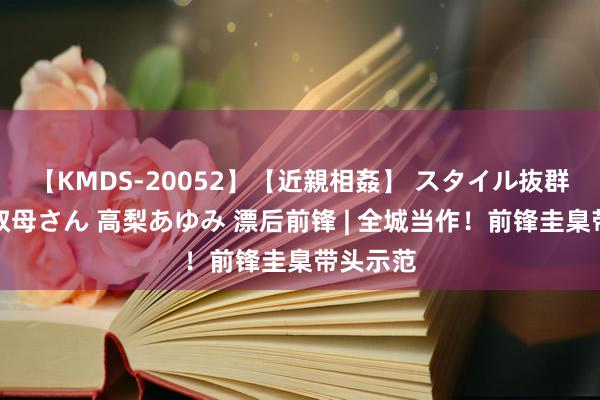 【KMDS-20052】【近親相姦】 スタイル抜群な僕の叔母さん 高梨あゆみ 漂后前锋 | 全城当作！前锋圭臬带头示范