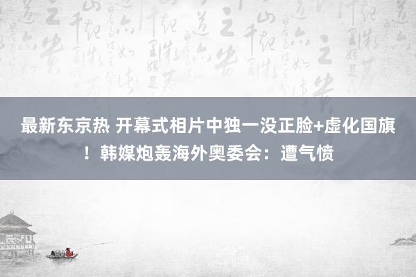 最新东京热 开幕式相片中独一没正脸+虚化国旗！韩媒炮轰海外奥委会：遭气愤